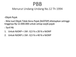 PBB
Menurut Undang-Undang No.12 Th 1994
-Objek Pajak
- Nilai Jual Objek Tidak Kena Pajak (NJOTKP) ditetapkan setinggi-
tingginya Rp 12.000.000 untuk setiap wajib pajak
- Tarif PB
1. Untuk NJOKP < 1M : 0,5 % x 20 % x NJOKP
2. Untuk NJOKP ≥ 1M : 0,5 % x 40 % x NJOKP
 
