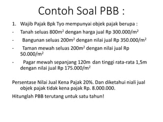 Contoh Soal PBB :
1. Wajib Pajak Bpk Tyo mempunyai objek pajak berupa :
- Tanah seluas 800m2 dengan harga jual Rp 300.000/m2
- Bangunan seluas 200m2 dengan nilai jual Rp 350.000/m2
- Taman mewah seluas 200m2 dengan nilai jual Rp
50.000/m2
- Pagar mewah sepanjang 120m dan tinggi rata-rata 1,5m
dengan nilai jual Rp 175.000/m2
Persentase Nilai Jual Kena Pajak 20%. Dan diketahui niali jual
objek pajak tidak kena pajak Rp. 8.000.000.
Hitunglah PBB terutang untuk satu tahun!
 