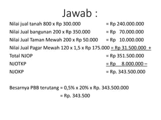 Jawab :
Nilai jual tanah 800 x Rp 300.000 = Rp 240.000.000
Nilai Jual bangunan 200 x Rp 350.000 = Rp 70.000.000
Nilai Jual Taman Mewah 200 x Rp 50.000 = Rp 10.000.000
Nilai Jual Pagar Mewah 120 x 1,5 x Rp 175.000 = Rp 31.500.000 +
Total NJOP = Rp 351.500.000
NJOTKP = Rp 8.000.000 –
NJOKP = Rp. 343.500.000
Besarnya PBB terutang = 0,5% x 20% x Rp. 343.500.000
= Rp. 343.500
 