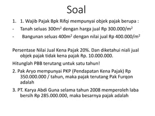Soal
1. 1. Wajib Pajak Bpk Rifqi mempunyai objek pajak berupa :
- Tanah seluas 300m2 dengan harga jual Rp 300.000/m2
- Bangunan seluas 400m2 dengan nilai jual Rp 400.000/m2
Persentase Nilai Jual Kena Pajak 20%. Dan diketahui niali jual
objek pajak tidak kena pajak Rp. 10.000.000.
Hitunglah PBB terutang untuk satu tahun!
2. Pak Aryo mempunyai PKP (Pendapatan Kena Pajak) Rp
350.000.000 / tahun, maka pajak terutang Pak Furqon
adalah
3. PT. Karya Abdi Guna selama tahun 2008 memperoleh laba
bersih Rp 285.000.000, maka besarnya pajak adalah
 