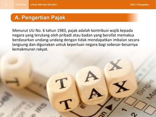 Menurut UU No. 6 tahun 1983, pajak adalah kontribusi wajib kepada
negara yang terutang oleh pribadi atau badan yang bersifat memaksa
berdasarkan undang-undang dengan tidak mendapatkan imbalan secara
langsung dan digunakan untuk keperluan negara bagi sebesar-besarnya
kemakmuran rakyat.
A. Pengertian Pajak
4
 