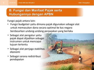 • Sebagai alat pengatur yaitu
pajak dapat dijadikan sebagai
instrumen untuk mencapai
tujuan tertentu
• Sebagai alat penjaga stabilitas
ekonomi
• Sebagai sarana redistribusi
pendapatan
B. Fungsi dan Manfaat Pajak serta
Hubungannya dengan APBN
Fungsi pajak antara lain:
• Fungsi budgetair yaitu dimana pajak digunakan sebagai alat
untuk memasukan dana secara optimal ke kas negara
berdasarkan undang-undang perpajakan yang berlaku
6
 