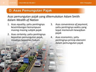 1. Asas equality, yaitu pentingnya
keseimbangan kemampuan
masing-masing subjek pajak
2. Asas certainty, yaitu pentingnya
kepastian pemungutan pajak,
misalnya kepastian hukum
D. Asas Pemungutan Pajak
3. Asas convenience of payment,
yaitu pentingnya waktu yang
tepat memenuhi kewajiban
pajak
4. Asas economics, yaitu
pentingnya prinsip ekonomi
dalam pemungutan pajak
Asas pemungutan pajak yang dikemukakan Adam Smith
dalam Wealth of Nation
8
 