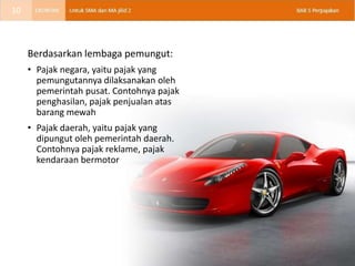 Berdasarkan lembaga pemungut:
• Pajak negara, yaitu pajak yang
pemungutannya dilaksanakan oleh
pemerintah pusat. Contohnya pajak
penghasilan, pajak penjualan atas
barang mewah
• Pajak daerah, yaitu pajak yang
dipungut oleh pemerintah daerah.
Contohnya pajak reklame, pajak
kendaraan bermotor
10
 