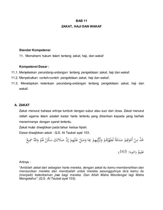 BAB 11 
ZAKAT, HAJI DAN WAKAF 
Standar Kompetensi 
11. Memahami hukum Islam tentang zakat, haji, dan wakaf 
Kompetensi Dasar : 
11.1. Menjelaskan perundang-undangan tentang pengelolaan zakat, haji dan wakaf. 
11.2. Menyebutkan contoh-contoh pengelolaan zakat, haji dan wakaf. 
11.3. Menetapkan ketentuan perundang-undangan tentang pengelolaan zakat, haji dan 
wakaf. 
A. ZAKAT 
Zakat menurut bahasa artinya tumbuh dengan subur atau suci dari dosa. Zakat menurut 
istilah agama Islam adalah kadar harta tertentu yang diberikan kepada yang berhak 
menerimanya dengan syarat tertentu. 
Zakat mulai diwajibkan pada tahun kedua hijrah. 
Dasar diwajibkan zakat : Q.S. At Taubat ayat 103. 
خُذْ مِنْ أَمْوَالِِِمْ صَدَقَةً تُطَ هِرُهُمْ وَت زَُ كِيهِمْ بَِِا وَصَ ل عَ لَيْهِمْ إِنَّ  صَ تَََ ن لَِمُْ وَالََُّّ  يََِع 
) عَلِيم )التوبة: 301 
Artinya : 
“Ambilah zakat dari sebagian harta mereka, dengan zakat itu kamu membersihkan dan 
mensucikan mereka dan mendoalah untuk mereka sesungguhnya do’a kamu itu 
(menjadi) ketentraman jiwa bagi mereka. Dan Allah Maha Mendengar lagi Maha 
Mengetahui”. (Q.S. At Taubat ayat 103). 
 