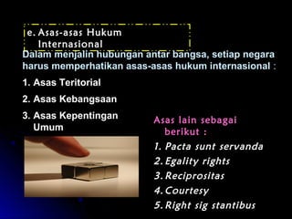 e. Asas-asas Hukum 
Internasional 
Dalam menjalin hubungan antar bangsa, setiap negara 
harus memperhatikan asas-asas hukum internasional : 
1. Asas Teritorial 
2. Asas Kebangsaan 
3. Asas Kepentingan 
Umum 
AAssaass llaaiinn sseebbaaggaaii 
bbeerriikkuutt :: 
11.. PPaaccttaa ssuunntt sseerrvvaannddaa 
22.. EEggaalliittyy rriigghhttss 
33..RReecciipprroossiittaass 
44..CCoouurrtteessyy 
55..RRiigghhtt ssiigg ssttaannttiibbuuss 
 