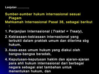 Lanjutan …………. 
Sumber-sumber hukum internasional sseessuuaaii 
PPiiaaggaamm 
MMaahhkkaammaahh IInntteerrnnaassiioonnaall PPaassaall 3388,, sseebbaaggaaii bbeerriikkuutt 
:: 
11..PPeerrjjaannjjiiaann IInntteerrnnaassiioonnaall ((TTrraakkttaatt == TTrreeaattyy )),, 
22..KKeebbiiaassaaaann--kkeebbiiaassaaaann iinntteerrnnaassiioonnaall yyaanngg 
tteerrbbuukkttii ddaallaamm pprraakktteekk uummuumm ddaann ddiitteerriimmaa ssbbgg 
hhuukkuumm,, 
33..AAssaass--aassaass uummuumm hhuukkuumm yyaanngg ddiiaakkuuii oolleehh 
bbaannggssaa--bbaannggssaa bbeerraaddaabb,, 
44..KKeeppuuttuussaann--kkeeppuuttuussaann hhaakkiimm ddaann aajjaarraann--aajjaarraann 
ppaarraa aahhllii hhuukkuumm iinntteerrnnaassiioonnaall ddaarrii bbeerrbbaaggaaii 
nneeggaarraa sseebbaaggaaii aallaatt ttaammbbaahhaann uunnttuukk 
mmeenneennttuukkaann hhuukkuumm,, ddaann 
 