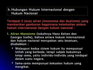 hh..HHuubbuunnggaann HHuukkuumm IInntteerrnnaassiioonnaall ddeennggaann 
HHuukkuumm NNaassiioonnaall 
TTeerrddaappaatt 22 ((dduuaa)) aalliirraann ((mmoonnooiissmmee ddaann dduuaalliissmmee)) yyaanngg 
mmeemmbbeerriikkaann ggaammbbaarraann bbaaggaaiimmaannaa kkeetteerrkkaaiittaann aannttaarraa 
hhuukkuumm iinntteerrnnaassiioonnaall ddeennggaann hhuukkuumm nnaassiioonnaall :: 
11.. AAlliirraann MMoonnooiissmmee ((ttookkoohhnnyyaa HHaannzz KKeellsseenn ddaann 
GGeeoorrggeess SScceellllee)),, bbaahhwwaa aannttaarraa hhuukkuumm iinntteerrnnaassiioonnaall 
ddaann hhuukkuumm nnaassiioonnaall mmeerruuppaakkaann ssaattuu kkeessaattuuaann,, 
ddiisseebbaabbkkaann :: 
 WWaallaauuppuunn kkeedduuaa ssiisstteemm hhuukkuumm iittuu mmeemmppuunnyyaaii 
iissttiillaahh yyaanngg bbeerrbbeeddaa,, tteettaappii ssuubbjjeekk hhuukkuummnnyyaa 
tteettaapp ssaammaa,, yyaaiittuu iinnddiivviidduu--iinnddiivviidduu yyaanngg tteerrddaappaatt 
ddaallaamm ssuuaattuu nneeggaarraa.. 
 SSaammaa--ssaammaa mmeemmppuunnyyaaii kkeekkuuaattaann hhuukkuumm yyaanngg 
mmeennggiikkaatt.. 
 