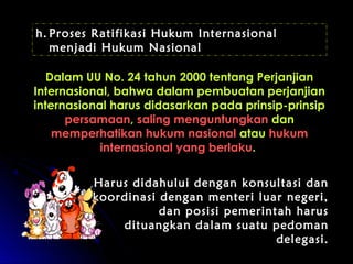 h. Proses Ratifikasi Hukum Internasional 
menjadi Hukum Nasional 
2 Dalam UU No. 244 ttaahhuunn 22000000 tteennttaanngg PPeerrjjaannjjiiaann 
IInntteerrnnaassiioonnaall,, bbaahhwwaa ddaallaamm ppeemmbbuuaattaann ppeerrjjaannjjiiaann 
iinntteerrnnaassiioonnaall hhaarruuss ddiiddaassaarrkkaann ppaaddaa pprriinnssiipp--pprriinnssiipp 
ppeerrssaammaaaann,, ssaalliinngg mmeenngguunnttuunnggkkaann ddaann 
mmeemmppeerrhhaattiikkaann hhuukkuumm nnaassiioonnaall aattaauu hhuukkuumm 
iinntteerrnnaassiioonnaall yyaanngg bbeerrllaakkuu.. 
HHaarruuss ddiiddaahhuulluuii ddeennggaann kkoonnssuullttaassii ddaann 
kkoooorrddiinnaassii ddeennggaann mmeenntteerrii lluuaarr nneeggeerrii,, 
ddaann ppoossiissii ppeemmeerriinnttaahh hhaarruuss 
ddiittuuaannggkkaann ddaallaamm ssuuaattuu ppeeddoommaann 
ddeelleeggaassii.. 
 