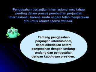 Pengesahan perjanjian internasional mmrrpp ttaahhaapp 
ppeennttiinngg ddaallaamm pprroosseess ppeemmbbuuaattaann ppeerrjjaannjjiiaann 
iinntteerrnnaassiioonnaall,, kkaarreennaa ssuuaattuu nneeggaarraa tteellaahh mmeennyyaattaakkaann 
ddiirrii uunnttuukk tteerriikkaatt sseeccaarraa ddeeffiinniittiiff.. 
TTeennttaanngg ppeennggeessaahhaann 
ppeerrjjaannjjiiaann iinntteerrnnaassiioonnaall,, 
ddaappaatt ddiibbeeddaakkaann aannttaarraa 
ppeennggeessaahhaann ddeennggaann uunnddaanngg-- 
uunnddaanngg ddaann ppeennggeessaahhaann 
ddeennggaann kkeeppuuttuussaann pprreessiiddeenn.. 
 