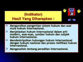 ((IInnddiikkaattoorr)) 
HHaassiill YYaanngg DDiihhaarraappkkaann :: 
 MMeenngguurraaiikkaann ppeennggeerrttiiaann ssiisstteemm hhuukkuumm ddaann aassaall 
mmuullaa hhuukkuumm iinntteerrnnaassiioonnaall.. 
 MMeennjjeellaasskkaann hhuukkuumm iinntteerrnnaassiioonnaall ddaallaamm aarrttii 
mmooddeerrnn,, aassaass--aassaass,, ssuummbbeerr hhuukkuumm ddaann ssuubbjjeekk 
hhuukkuumm iinntteerrnnaassiioonnaall.. 
 MMeennddeesskkrriippssiikkaann hhuubbuunnggaann hhuukkuumm iinntteerrnnaassiioonnaall 
ddeennggaann hhuukkuumm nnaassiioonnaall ddaann pprroosseess rraattiiffiikkaassii hhuukkuumm 
iinntteerrnnaassiioonnaall.. 
 MMeennggaannaalliissiiss tteennttaanngg ppeerraaddiillaann iinntteerrnnaassiioonnaall.. 
 