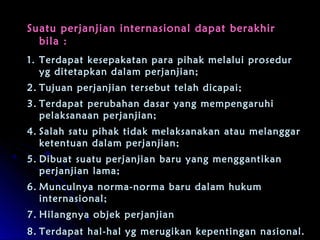 Suatu perjanjian internasional ddaappaatt bbeerraakkhhiirr 
bbiillaa :: 
11.. TTeerrddaappaatt kkeesseeppaakkaattaann ppaarraa ppiihhaakk mmeellaalluuii pprroosseedduurr 
yygg ddiitteettaappkkaann ddaallaamm ppeerrjjaannjjiiaann;; 
22.. TTuujjuuaann ppeerrjjaannjjiiaann tteerrsseebbuutt tteellaahh ddiiccaappaaii;; 
33.. TTeerrddaappaatt ppeerruubbaahhaann ddaassaarr yyaanngg mmeemmppeennggaarruuhhii 
ppeellaakkssaannaaaann ppeerrjjaannjjiiaann;; 
44.. SSaallaahh ssaattuu ppiihhaakk ttiiddaakk mmeellaakkssaannaakkaann aattaauu mmeellaannggggaarr 
kkeetteennttuuaann ddaallaamm ppeerrjjaannjjiiaann;; 
55.. DDiibbuuaatt ssuuaattuu ppeerrjjaannjjiiaann bbaarruu yyaanngg mmeennggggaannttiikkaann 
ppeerrjjaannjjiiaann llaammaa;; 
66.. MMuunnccuullnnyyaa nnoorrmmaa--nnoorrmmaa bbaarruu ddaallaamm hhuukkuumm 
iinntteerrnnaassiioonnaall;; 
77.. HHiillaannggnnyyaa oobbjjeekk ppeerrjjaannjjiiaann 
88.. TTeerrddaappaatt hhaall--hhaall yygg mmeerruuggiikkaann kkeeppeennttiinnggaann nnaassiioonnaall.. 
 