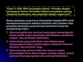 Pasal 11 UUD 11994455 mmeennyyaattaakkaann bbaahhwwaa ““PPrreessiiddeenn ddeennggaann 
ppeerrsseettuujjuuaann DDeewwaann PPeerrwwaakkiillaann RRaakkyyaatt mmeennyyaattaakkaann ppeerraanngg,, 
mmeemmbbuuaatt ppeerrddaammaaiiaann,, ddaann ppeerrjjaannjjiiaann ddeennggaann nneeggaarraa llaaiinn””.. 
BBaahhwwaa ppeerrjjaannjjiiaann yyaanngg hhaarruuss ddiissaammppaaiikkaann kkeeppaaddaa DDPPRR uunnttuukk 
mmeennddaappaatt ppeerrsseettuujjuuaann sseebbeelluumm ddiissaahhkkaann oolleehh pprreessiiddeenn iiaallaahh 
ppeerrjjaannjjiiaann--ppeerrjjaannjjiiaann yyaanngg llaazziimmnnyyaa bbeerrbbeennttuukk ttrreeaattyy ddaann 
mmeennggaanndduunngg mmaatteerrii :: 
11.. SSooaall--ssooaall ppoolliittiikk aattaauu ssooaall--ssooaall yyaanngg ddaappaatt mmeemmppeennggaarruuhhii 
hhaalluuaann ppoolliittiikk nneeggaarraa ((ppeerrjjaannjjiiaann ppeerrssaahhaabbaattaann,, ppeerruubbaahhaann 
wwiillaayyaahh,, aattaauu ppeenneettaappaann ttaappaall bbaattaass.. 
22.. IIkkaattaann--iikkaattaann yyaanngg sseeddeemmiikkiiaann rruuppaa ssiiffaattnnyyaa ddaappaatt 
mmeemmppeennggaarruuhhii hhaalluuaann ppoolliittiikk nneeggaarraa,, ppeerrjjaannjjiiaann kkeerrjjaassmmaa 
eekkoonnoommii,, aattaauu ppiinnjjaammaann uuaanngg.. 
33.. SSooaall--ssooaall yyaanngg mmeennuurruutt UUUUDD aattaauu mmeennuurruutt ssiisstteemm 
ppeerruunnddaannggaann hhaarruuss ddiiaattuurr ddeennggaann uunnddaanngg--uunnddaanngg,, sseeppeerrttii 
ssooaall--ssooaall kkeewwaarrggaanneeggaarraaaann ddaann ssooaall--ssooaall kkeehhaakkiimmaann.. 
 