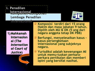  KKoommppoonneenn--kkoommppoonneenn 
LLeemmbbaaggaa PPeerraaddiillaann 
IInntteerrnnaassiioonnaall 
11))MMaahhkkaammaahh 
IInntteerrnnaassiioonn 
aall ((TThhee 
IInntteerrnnaattiioonn 
aall CCoouurrtt ooff 
JJuussttiiccee)) 
 Komposisi terdiri dari 15 orang 
Hakim dan masa jabatan 9 tahun. 
Dipilih oleh MU & DK (5 ang dari 
negara anggota tetap DK PBB) 
 Berfungsi, menyelesaikan kasus – 
kasus persengketaan 
internasional yang subjeknya 
negara. 
 Yurisdiksi adalah kewenangan MI 
untuk memu-tuskan perkara-perkara 
pertikaian dan memberi 
opini yang bersifat nasihat. 
i. Peradilan 
Internasional 
 