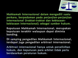 Mahkamah Internasional dalam mmeennggaaddiillii ssuuaattuu 
ppeerrkkaarraa,, bbeerrppeeddoommaann ppaaddaa ppeerrjjaannjjiiaann--ppeerrjjaannjjiiaann 
iinntteerrnnaassiioonnaall ((ttrraakkttaatt--ttrraakkttaatt ddaann kkeebbiiaassaaaann-- 
kkeebbiiaassaaaann iinntteerrnnaassiioonnaall)) sseebbaaggaaii ssuummbbeerr hhuukkuumm.. 
KKeeppuuttuussaann MMaahhkkaammaahh IInntteerrnnaassiioonnaall,, mmeerruuppaakkaann 
kkeeppuuttuussaann tteerraakkhhiirr wwaallaauuppuunn ddaappaatt ddiimmiinnttaa 
bbaannddiinngg.. 
DDii ssaammppiinngg ppeennggaaddiillaann MMaahhkkaammaahh IInntteerrnnaassiioonnaall,, 
tteerrddaappaatt jjuuggaa ppeennggaaddiillaann aarrbbiittrraassii iinntteerrnnaassiioonnaall.. 
AArrbbiittrraassii iinntteerrnnaassiioonnaall hhaannyyaa uunnttuukk ppeerrsseelliissiihhaann 
hhuukkuumm,, ddaann kkeeppuuttuussaann ppaarraa aarrbbiitteett ttiiddaakk ppeerrlluu 
bbeerrddaassaarrkkaann ppeerraattuurraann hhuukkuumm.. 
 