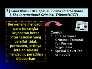 33))PPaanneell KKhhuussuuss ddaann SSppeessiiaall PPiiddaannaa IInntteerrnnaassiioonnaall 
(( TThhee IInntteerrnnaattiioonnaall CCrriimmiinnaall TTrriibbuunnaallss//IICCTT)) 
BBeerrwweennaanngg mmeennggaaddiillii 
ppaarraa tteerrssaannggkkaa 
kkeejjaahhaattaann bbeerraatt 
iinntteerrnnaassiioonnaall yyaanngg 
bbeerrssiiffaatt ttiiddaakk 
ppeerrmmaanneenn,, aarrttiinnyyaa 
sseetteellaahh sseelleessaaii 
mmeennggaaddiillii,, ppeerraaddiillaann 
ddiibbuubbaarrkkaann 
CCoonnttoohh :: 
• IInntteerrnnaattiioonnaall 
CCrriimmiinnaall TTrriibbuunnaall 
ffoorr FFoorrmmeerr 
YYuuggoossllaavviiaa 
• SSppeecciiaall CCoouurrtt ffoorr 
ccaammbbooddiiaa 
 
