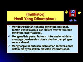 ((IInnddiikkaattoorr)) 
HHaassiill YYaanngg DDiihhaarraappkkaann :: 
 MMeennddeesskkrriippssiikkaann tteennttaanngg sseennggkkeettaa nnaassiioonnaall,, 
ffaakkttoorr ppeennyyeebbaabbnnyyaa ddaann ddaallaamm mmeennyyeelleessaaiikkaann 
sseennggkkeettaa iinntteerrnnaassiioonnaall.. 
 MMeennggaannaalliissiiss ppeerraann hhuukkuumm IInntteerrnnaassiioonnaall ddaallaamm 
mmeennjjaaggaa ppeerrddaammaaiiaann dduunniiaa ddaann bbeerrddaammppiinnggaann 
sseeccaarraa ddaammaaii.. 
 MMeenngghhaarrggaaii kkeeppuuttuussaann MMaahhkkaammaahh IInntteerrnnaassiioonnaall 
ddaallaamm mmeennyyeelleessaaiikkaann mmaassaallaahh iinntteerrnnaassiioonnaall.. 
 
