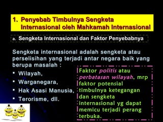 11.. PPeennyyeebbaabb TTiimmbbuullnnyyaa SSeennggkkeettaa 
IInntteerrnnaassiioonnaall oolleehh MMaahhkkaammaahh IInntteerrnnaassiioonnaall 
aa.. SSeennggkkeettaa IInntteerrnnaassiioonnaall ddaann FFaakkttoorr PPeennyyeebbaabbnnyyaa 
SSeennggkkeettaa iinntteerrnnaassiioonnaall aaddaallaahh sseennggkkeettaa aattaauu 
ppeerrsseelliissiihhaann yyaanngg tteerrjjaaddii aannttaarr nneeggaarraa bbaaiikk yyaanngg 
bbeerruuppaa mmaassaallaahh :: 
 WWiillaayyaahh,, 
 WWaarrggaanneeggaarraa,, 
 HHaakk AAssaassii MMaannuussiiaa,, 
 TTeerroorriissmmee,, ddllll.. 
Faktor politis atau 
perbatasan wilayah , mrp 
faktor potensial 
timbulnya ketegangan 
dan sengketa 
internasional yg dapat 
memicu terjadi perang 
terbuka. 
 