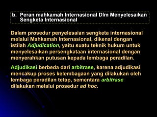 bb.. PPeerraann mmaahhkkaammaahh IInntteerrnnaassiioonnaall DDllmm MMeennyyeelleessaaiikkaann 
SSeennggkkeettaa IInntteerrnnaassiioonnaall 
DDaallaamm pprroosseedduurr ppeennyyeelleessaaiiaann sseennggkkeettaa iinntteerrnnaassiioonnaall 
mmeellaalluuii MMaahhkkaammaahh IInntteerrnnaassiioonnaall,, ddiikkeennaall ddeennggaann 
iissttiillaahh AAddjjuuddiiccaattiioonn,, yyaaiittuu ssuuaattuu tteekknniikk hhuukkuumm uunnttuukk 
mmeennyyeelleessaaiikkaann ppeerrsseennggkkaattaaaann iinntteerrnnaassiioonnaall ddeennggaann 
mmeennyyeerraahhkkaann ppuuttuussaann kkeeppaaddaa lleemmbbaaggaa ppeerraaddiillaann.. 
AAddjjuuddiikkaassii bbeerrbbeeddaa ddaarrii aarrbbiittrraassee,, kkaarreennaa aaddjjuuddiikkaassii 
mmeennccaakkuupp pprroosseess kkeelleemmbbaaggaaaann yyaanngg ddiillaakkuukkaann oolleehh 
lleemmbbaaggaa ppeerraaddiillaann tteettaapp,, sseemmeennttaarraa aarrbbiittrraassee 
ddiillaakkuukkaann mmeellaalluuii pprroosseedduurr aadd hhoocc.. 
 