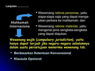 Lanjutan …………. 
 Wewenang ratione personae, yaitu 
siapa-siapa saja yang dapat menga-jukan 
perkara ke mahkamah, dan 
 Wewenang ratione materiae, yaitu 
mengenai jenis sengketa-sengketa 
yang dapat diajukan. 
MMaahhkkaammaahh 
IInntteerrnnaassiioonnaa 
ll 
WWeewweennaanngg wwaajjiibb ((ccoommppuullssoorryy jjuurriissddiiccttiioonn)),, yyaaiittuu 
hhaannyyaa ddaappaatt tteerrjjaaddii jjiikkaa nneeggaarraa--nneeggaarraa sseebbeelluummnnyyaa 
ddaallaamm ssuuaattuu ppeerrsseettuujjuuaann mmeenneerriimmaa wweewweennaanngg ttssbb.. 
 Berdasarkan Ketentuan Konvensional 
 Klausula Opsional 
 