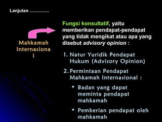 Lanjutan …………. 
MMaahhkkaammaahh 
IInntteerrnnaassiioonnaa 
ll 
FFuunnggssii kkoonnssuullttaattiiff,, yyaaiittuu 
mmeemmbbeerriikkaann ppeennddaappaatt--ppeennddaappaatt 
yyaanngg ttiiddaakk mmeennggiikkaatt aattaauu aappaa yyaanngg 
ddiisseebbuutt aaddvviissoorryy ooppiinniioonn :: 
1. Natur Yuridik Pendapat 
Hukum (Advisory Opinion) 
2. Permintaan Pendapat 
Mahkamah Internasional : 
 Badan yang dapat 
meminta pendapat 
mahkamah 
 Pemberian pendapat oleh 
mahkamah 
 