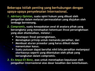 Beberapa istilah penting yyaanngg bbeerrhhuubbuunnggaann ddeennggaann 
uuppaayyaa--uuppaayyaa ppeennyyeelleessaaiiaann IInntteerrnnaassiioonnaall.. 
11.. AAddvviissoorryy OOppiinniioonn,, ssuuaattuu ooppiinnii hhuukkuumm yyaanngg ddiibbuuaatt oolleehh 
ppeennggaaddiillaann ddaallaamm mmeellaarraassii ppeerrmmaassaallaahhaann yyaanngg ddiiaajjuukkaann oolleehh 
lleemmbbaaggaa bbeerrwweennaanngg.. 
22.. CCoommpprroommiiss,, ssuuaattuu kkeesseeppaakkaattaann aawwaall ddii aannaattaarraa ppiihhaakk yyaanngg 
bbeerrsseennggkkeettaa yyaanngg mmeenneettaappkkaann kkeetteennttuuaann iihhwwaall ppeerrsseennggkkeettaaaann 
yyaanngg aakkaann ddiisseelleessaaiikkaann,, mmeellaalluuii :: 
 PPeenneettaappaann iihhwwaall ppeerrsseennggkkeettaaaann,, 
 MMeenneettaappkkaann pprriinnssiipp uunnttuukk mmeemmaanndduu ppeerraaddiillaann,, ddaann 
 MMeemmbbuuaatt aattuurraann pprroosseedduurr yyaanngg hhaarruuss ddiiiikkuuttii ddaallaamm 
mmeenneennttuukkaann kkaassuuss.. 
 SSuuaattuu ppuuttuussaann ddaappaatt bbeerrssiiffaatt nniihhiill bbiillaa ppeerraaddiillaann mmeellaammppaauuii 
oottoorriittaassnnyyaa sseeppeerrttii yyaanngg ddiitteennttuukkaann oolleehh ppiihhaakk yyaanngg 
bbeerrssaannggkkuuttaann ddaallaamm ccoommpprroommiiss.. 
33.. EExx AAeeqquuoo EEtt BBoonnoo,, aassaass uunnttuukk mmeenneettaappkkaann kkeeppuuttuussaann oolleehh 
ppeennggaaddiillaann iinntteerrnnaassiioonnaall aattaass ddaassaarr kkeeaaddiillaann ddaann kkeetteerrbbuukkaaaann.. 
 