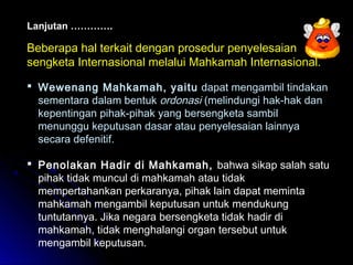 Lanjutan …………. 
Beberapa hal terkait dengan prosedur penyelesaian 
sengketa Internasional melalui Mahkamah Internasional. 
 Wewenang Mahkamah, yaitu dapat mengambil tindakan 
sementara dalam bentuk ordonasi (melindungi hak-hak dan 
kepentingan pihak-pihak yang bersengketa sambil 
menunggu keputusan dasar atau penyelesaian lainnya 
secara defenitif. 
 Penolakan Hadir di Mahkamah, bahwa sikap salah satu 
pihak tidak muncul di mahkamah atau tidak 
mempertahankan perkaranya, pihak lain dapat meminta 
mahkamah mengambil keputusan untuk mendukung 
tuntutannya. Jika negara bersengketa tidak hadir di 
mahkamah, tidak menghalangi organ tersebut untuk 
mengambil keputusan. 
 