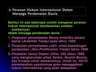 e. Peranan Hukum Internasional Dalam 
Menjaga Perdamaian Dunia 
Berikut ini ada beberapa contoh mmeennggeennaaii ppeerraannaann 
hhuukkuumm iinntteerrnnaassiioonnaall ((bbeerrddaassaarrkkaann ssuummbbeerr-- 
ssuummbbeerrnnyyaa)) 
ddaallaamm mmeennjjaaggaa ppeerrddaammaaiiaann dduunniiaa :: 
11.. PPeerrjjaannjjiiaann ppeemmaannffaaaattaann BBeennuuaa AAnnttaarrttiikkaa sseeccaarraa 
ddaammaaii ((AAnnttaarrttiikkaa TTrreeaattyy)) ppaaddaa ttaahhuunn 11995599.. 
22.. PPeerrjjaannjjiiaann ppeemmaannffaaaattaann nnuukklliirr uunnttuukk kkeeppeennttiinnggaann 
ppeerrddaammaaiiaann ((NNoonn--PPrroolliiffeerraattiioonn TTrreeaattyy)) ttaahhuunn 11996688.. 
33.. PPeerrjjaannjjiiaann ddaammaaii DDaayyttoonn ((OOhhiioo-- AASS)) ttaahhuunn 11999955 
yyaanngg mmeenngghhaarruusskkaann ppiihhaakk SSeerrbbiiaa,, MMuusslliimm BBoossnniiaa,, 
ddaann KKrrooaassiiaa uunnttuukk mmeemmaattuuhhiinnyyaa.. UUnnttuukk iittuu,, NNAATTOO 
mmeenneemmppaattkkaann ppaassuukkaannnnyyaa gguunnaa mmeenneeggggaakkkkaann 
hhuukkuumm iinntteerrnnaassiioonnaall yyaanngg tteellaahh ddiisseeppaakkaattii.. 
 