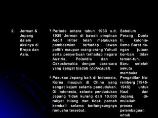 22.. JJeerrmmaann && 
JJeeppaanngg 
ddaallaamm 
aakkssiinnyyaa ddii 
EErrooppaa ddaann 
AAssiiaa.. 
PPeerriiooddee aannttaarraa ttaahhuunn 11993333 ss..dd.. 
11993399 JJeerrmmaann ddii bbaawwaahh ppiimmppiinnaann 
AAddoollff HHiittlleerr tteellaahh mmeellaakkuukkaann 
ppeemmbbaassmmiiaann tteerrhhaaddaapp llaawwaann 
ppoolliittiikk mmaauuppuunn oorraanngg--oorraanngg YYaahhuuddii 
sseerrttaa ppeennyyeerrbbuuaann tteerrhhaaddaapp nneeggaarraa 
AAuussttrriiaa,, PPoollaannddiiaa ddaann 
CCeekkoosslloowwaakkiiaa ddeennggaann ccaarraa--ccaarraa 
yyaanngg ssaannggaatt bbiiaaddaabb ((hhoollooccaauusstt )).. 
PPaassuukkaann JJeeppaanngg bbaaiikk ddii IInnddoonneessiiaa,, 
KKoorreeaa mmaauuppuunn ddii CChhiinnaa yyaanngg 
ssaannggaatt kkeejjaamm sseellaammaa ppeenndduudduukkaann.. 
DDii IInnddoonneessiiaa,, sseellaammaa ppeenndduudduukkaann 
JJeeppaanngg TTiiddaakk kkuurraanngg ddaarrii 1100..000000 
rraakkyyaatt hhiillaanngg ddaann ttiiddaakk ppeerrnnaahh 
kkeemmbbaallii sseellaammaa bbeerrllaannggssuunnggnnyyaa 
rroommuusshhaa tteerrsseebbuutt.. 
SSeebbeelluumm 
PPeerraanngg DDuunniiaa 
IIII,, kkoolloonniiaa-- 
lliissmmee BBaarraatt ddee-- 
nnggaann jjuuttaaaann 
kkoorr--bbaann ttiiddaakk 
tteerrsseenn--ttuuhh.. 
BBaarruu sseetteellaahh 
sseekkuuttuu 
mmeemmbbuukkaa 
PPeennggaaddiillaann NNuu-- 
rreemmbbeerrgg ((11994455-- 
11994466)) uunnttuukk 
NNaazzii ddaann 
JJeeppaanngg,, ddii-- 
mmuullaaiillaahh 
pprroosseess 
ppeelleemmbbaaggaaaann 
uunnttuukk 
kkeejjaahhaattaann 
 