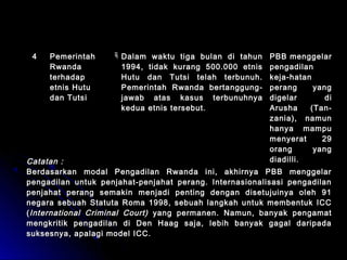 44 PPeemmeerriinnttaahh 
RRwwaannddaa 
tteerrhhaaddaapp 
eettnniiss HHuuttuu 
ddaann TTuuttssii 
DDaallaamm wwaakkttuu ttiiggaa bbuullaann ddii ttaahhuunn 
11999944,, ttiiddaakk kkuurraanngg 550000..000000 eettnniiss 
HHuuttuu ddaann TTuuttssii tteellaahh tteerrbbuunnuuhh.. 
PPeemmeerriinnttaahh RRwwaannddaa bbeerrttaanngggguunngg-- 
jjaawwaabb aattaass kkaassuuss tteerrbbuunnuuhhnnyyaa 
kkeedduuaa eettnniiss tteerrsseebbuutt.. 
PPBBBB mmeennggggeellaarr 
ppeennggaaddiillaann 
kkeejjaa--hhaattaann 
ppeerraanngg yyaanngg 
ddiiggeellaarr ddii 
AArruusshhaa ((TTaann-- 
zzaanniiaa)),, nnaammuunn 
hhaannyyaa mmaammppuu 
mmeennyyeerraatt 2299 
oorraanngg yyaanngg 
CCaattaattaann :: ddiiaaddiillllii.. 
BBeerrddaassaarrkkaann mmooddaall PPeennggaaddiillaann RRwwaannddaa iinnii,, aakkhhiirrnnyyaa PPBBBB mmeennggggeellaarr 
ppeennggaaddiillaann uunnttuukk ppeennjjaahhaatt--ppeennjjaahhaatt ppeerraanngg.. IInntteerrnnaassiioonnaalliissaassii ppeennggaaddiillaann 
ppeennjjaahhaatt ppeerraanngg sseemmaakkiinn mmeennjjaaddii ppeennttiinngg ddeennggaann ddiisseettuujjuuiinnyyaa oolleehh 9911 
nneeggaarraa sseebbuuaahh SSttaattuuttaa RRoommaa 11999988,, sseebbuuaahh llaannggkkaahh uunnttuukk mmeemmbbeennttuukk IICCCC 
((IInntteerrnnaattiioonnaall CCrriimmiinnaall CCoouurrtt)) yyaanngg ppeerrmmaanneenn.. NNaammuunn,, bbaannyyaakk ppeennggaammaatt 
mmeennggkkrriittiikk ppeennggaaddiillaann ddii DDeenn HHaaaagg ssaajjaa,, lleebbiihh bbaannyyaakk ggaaggaall ddaarriippaaddaa 
ssuukksseessnnyyaa,, aappaallaaggii mmooddeell IICCCC.. 
 