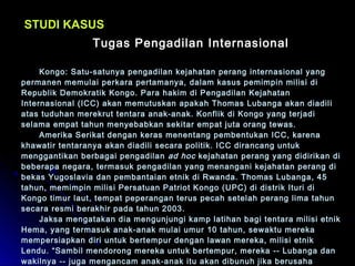 SSTTUUDDII KKAASSUUSS 
TTuuggaass PPeennggaaddiillaann IInntteerrnnaassiioonnaall 
KKoonnggoo:: SSaattuu--ssaattuunnyyaa ppeennggaaddiillaann kkeejjaahhaattaann ppeerraanngg iinntteerrnnaassiioonnaall yyaanngg 
ppeerrmmaanneenn mmeemmuullaaii ppeerrkkaarraa ppeerrttaammaannyyaa,, ddaallaamm kkaassuuss ppeemmiimmppiinn mmiilliissii ddii 
RReeppuubblliikk DDeemmookkrraattiikk KKoonnggoo.. PPaarraa hhaakkiimm ddii PPeennggaaddiillaann KKeejjaahhaattaann 
IInntteerrnnaassiioonnaall ((IICCCC)) aakkaann mmeemmuuttuusskkaann aappaakkaahh TThhoommaass LLuubbaannggaa aakkaann ddiiaaddiillii 
aattaass ttuudduuhhaann mmeerreekkrruutt tteennttaarraa aannaakk--aannaakk.. KKoonnfflliikk ddii KKoonnggoo yyaanngg tteerrjjaaddii 
sseellaammaa eemmppaatt ttaahhuunn mmeennyyeebbaabbkkaann sseekkiittaarr eemmppaatt jjuuttaa oorraanngg tteewwaass.. 
AAmmeerriikkaa SSeerriikkaatt ddeennggaann kkeerraass mmeenneennttaanngg ppeemmbbeennttuukkaann IICCCC,, kkaarreennaa 
kkhhaawwaattiirr tteennttaarraannyyaa aakkaann ddiiaaddiillii sseeccaarraa ppoolliittiikk.. IICCCC ddiirraannccaanngg uunnttuukk 
mmeennggggaannttiikkaann bbeerrbbaaggaaii ppeennggaaddiillaann aadd hhoocc kkeejjaahhaattaann ppeerraanngg yyaanngg ddiiddiirriikkaann ddii 
bbeebbeerraappaa nneeggaarraa,, tteerrmmaassuukk ppeennggaaddiillaann yyaanngg mmeennaannggaannii kkeejjaahhaattaann ppeerraanngg ddii 
bbeekkaass YYuuggoossllaavviiaa ddaann ppeemmbbaannttaaiiaann eettnniikk ddii RRwwaannddaa.. TThhoommaass LLuubbaannggaa,, 4455 
ttaahhuunn,, mmeemmiimmppiinn mmiilliissii PPeerrssaattuuaann PPaattrriioott KKoonnggoo ((UUPPCC)) ddii ddiissttrriikk IIttuurrii ddii 
KKoonnggoo ttiimmuurr llaauutt,, tteemmppaatt ppeeppeerraannggaann tteerruuss ppeeccaahh sseetteellaahh ppeerraanngg lliimmaa ttaahhuunn 
sseeccaarraa rreessmmii bbeerraakkhhiirr ppaaddaa ttaahhuunn 22000033.. 
JJaakkssaa mmeennggaattaakkaann ddiiaa mmeenngguunnjjuunnggii kkaammpp llaattiihhaann bbaaggii tteennttaarraa mmiilliissii eettnniikk 
HHeemmaa,, yyaanngg tteerrmmaassuukk aannaakk--aannaakk mmuullaaii uummuurr 1100 ttaahhuunn,, sseewwaakkttuu mmeerreekkaa 
mmeemmppeerrssiiaappkkaann ddiirrii uunnttuukk bbeerrtteemmppuurr ddeennggaann llaawwaann mmeerreekkaa,, mmiilliissii eettnniikk 
LLeenndduu.. ““SSaammbbiill mmeennddoorroonngg mmeerreekkaa uunnttuukk bbeerrtteemmppuurr,, mmeerreekkaa ---- LLuubbaannggaa ddaann 
wwaakkiillnnyyaa ---- jjuuggaa mmeennggaannccaamm aannaakk--aannaakk iittuu aakkaann ddiibbuunnuuhh jjiikkaa bbeerruussaahhaa 
mmeellaarriikkaann ddiirrii ddaarrii kkaammpp,,”” kkaattaa ppeerrnnyyaattaaaann kkaannttoorr jjaakkssaa yyaanngg ddiikkuuttiipp oolleehh 
 