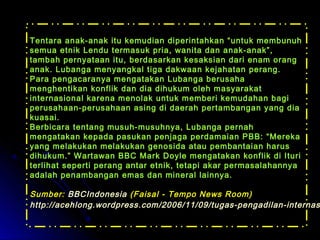 Tentara anak-anak itu kemudian diperintahkan ““uunnttuukk mmeemmbbuunnuuhh 
sseemmuuaa eettnniikk LLeenndduu tteerrmmaassuukk pprriiaa,, wwaanniittaa ddaann aannaakk--aannaakk””,, 
ttaammbbaahh ppeerrnnyyaattaaaann iittuu,, bbeerrddaassaarrkkaann kkeessaakkssiiaann ddaarrii eennaamm oorraanngg 
aannaakk.. LLuubbaannggaa mmeennyyaannggkkaall ttiiggaa ddaakkwwaaaann kkeejjaahhaattaann ppeerraanngg.. 
PPaarraa ppeennggaaccaarraannyyaa mmeennggaattaakkaann LLuubbaannggaa bbeerruussaahhaa 
mmeenngghheennttiikkaann kkoonnfflliikk ddaann ddiiaa ddiihhuukkuumm oolleehh mmaassyyaarraakkaatt 
iinntteerrnnaassiioonnaall kkaarreennaa mmeennoollaakk uunnttuukk mmeemmbbeerrii kkeemmuuddaahhaann bbaaggii 
ppeerruussaahhaaaann--ppeerruussaahhaaaann aassiinngg ddii ddaaeerraahh ppeerrttaammbbaannggaann yyaanngg ddiiaa 
kkuuaassaaii.. 
BBeerrbbiiccaarraa tteennttaanngg mmuussuuhh--mmuussuuhhnnyyaa,, LLuubbaannggaa ppeerrnnaahh 
mmeennggaattaakkaann kkeeppaaddaa ppaassuukkaann ppeennjjaaggaa ppeerrddaammaaiiaann PPBBBB:: ““MMeerreekkaa 
yyaanngg mmeellaakkuukkaann mmeellaakkuukkaann ggeennoossiiddaa aattaauu ppeemmbbaannttaaiiaann hhaarruuss 
ddiihhuukkuumm..”” WWaarrttaawwaann BBBBCC MMaarrkk DDooyyllee mmeennggaattaakkaann kkoonnfflliikk ddii IIttuurrii 
tteerrlliihhaatt sseeppeerrttii ppeerraanngg aannttaarr eettnniikk,, tteettaappii aakkaarr ppeerrmmaassaallaahhaannnnyyaa 
aaddaallaahh ppeennaammbbaannggaann eemmaass ddaann mmiinneerraall llaaiinnnnyyaa.. 
SSuummbbeerr:: BBBBCCIInnddoonneessiiaa ((FFaaiissaall -- TTeemmppoo NNeewwss RRoooomm)) 
hhttttpp::////aacceehhlloonngg..wwoorrddpprreessss..ccoomm//22000066//1111//0099//ttuuggaass--ppeennggaaddiillaann--iinntteerrnnaassiioonnaall// 
 
