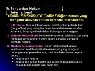 bb.. PPeennggeerrttiiaann HHuukkuumm 
IInntteerrnnaassiioonnaall 
HHuukkuumm iinntteerrnnaassiioonnaall ((HHII)) aaddaallaahh bbaaggiiaann hhuukkuumm yyaanngg 
mmeennggaattuurr aakkttiivviittaass eennttiittaass bbeerrsskkaallaa iinntteerrnnaassiioonnaall.. 
1. J.G. Starke, Hukum internasional, adalah sekumpulan hukum 
(body of law) yang sebagian besar terdiri dari asas-asas dan 
karena itu biasanya ditaati dalam hubungan antar negara. 
2. Wirjono Prodjodikoro, Hukum internasional, adalah hukum yang 
mengatur perhubungan hukum antara berbagai bangsa di 
berbagai negara. 
3. Mochtar Kusumaatmadja, Hukum internasional, adalah 
keseluruhan kaidah-kaidah dan asas-asas yang mengatur 
hubungan atau persoalan yang melintasi batas-batas negara 
antara : 
 negara dan negara 
 negara dan subjek hukum lain bukan negara atau subjek 
hukum bukan negara satu sama lain. 
 