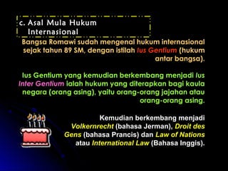 cc.. AAssaall MMuullaa HHuukkuumm 
IInntteerrnnaassiioonnaall 
BBaannggssaa RRoommaawwii ssuuddaahh mmeennggeennaall hhuukkuumm iinntteerrnnaassiioonnaall 
sseejjaakk ttaahhuunn 8899 SSMM,, ddeennggaann iissttiillaahh IIuuss GGeennttiiuumm ((hhuukkuumm 
aannttaarr bbaannggssaa)).. 
IIuuss GGeennttiiuumm yyaanngg kkeemmuuddiiaann bbeerrkkeemmbbaanngg mmeennjjaaddii IIuuss 
IInntteerr GGeennttiiuumm iiaallaahh hhuukkuumm yyaanngg ddiitteerraappkkaann bbaaggii kkaauullaa 
nneeggaarraa ((oorraanngg aassiinngg)),, yyaaiittuu oorraanngg--oorraanngg jjaajjaahhaann aattaauu 
oorraanngg--oorraanngg aassiinngg.. 
KKeemmuuddiiaann bbeerrkkeemmbbaanngg mmeennjjaaddii 
VVoollkkeerrnnrreecchhtt ((bbaahhaassaa JJeerrmmaann)),, DDrrooiitt ddeess 
GGeennss ((bbaahhaassaa PPrraanncciiss)) ddaann LLaaww ooff NNaattiioonnss 
aattaauu IInntteerrnnaattiioonnaall LLaaww ((BBaahhaassaa IInnggggiiss)).. 
 