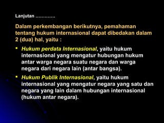 Lanjutan …………. 
Dalam perkembangan berikutnya, ppeemmaahhaammaann 
tteennttaanngg hhuukkuumm iinntteerrnnaassiioonnaall ddaappaatt ddiibbeeddaakkaann ddaallaamm 
22 ((dduuaa)) hhaall,, yyaaiittuu :: 
 HHuukkuumm ppeerrddaattaa IInntteerrnnaassiioonnaall,, yyaaiittuu hhuukkuumm 
iinntteerrnnaassiioonnaall yyaanngg mmeennggaattuurr hhuubbuunnggaann hhuukkuumm 
aannttaarr wwaarrggaa nneeggaarraa ssuuaattuu nneeggaarraa ddaann wwaarrggaa 
nneeggaarraa ddaarrii nneeggaarraa llaaiinn ((aannttaarr bbaannggssaa)).. 
 HHuukkuumm PPuubblliikk IInntteerrnnaassiioonnaall,, yyaaiittuu hhuukkuumm 
iinntteerrnnaassiioonnaall yyaanngg mmeennggaattuurr nneeggaarraa yyaanngg ssaattuu ddaann 
nneeggaarraa yyaanngg llaaiinn ddaallaamm hhuubbuunnggaann iinntteerrnnaassiioonnaall 
((hhuukkuumm aannttaarr nneeggaarraa)).. 
 