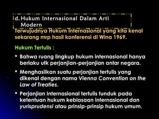 d.Hukum Internasional Dalam Arti 
Modern 
Terwujudnya Hukum IInntteerrnnaassiioonnaall yyaanngg kkiittaa kkeennaall 
sseekkaarraanngg mmrrpp hhaassiill kkoonnffeerreennssii ddii WWiinnaa 11996699.. 
HHuukkuumm TTeerrttuulliiss :: 
 BBaahhwwaa rruuaanngg lliinnggkkuupp hhuukkuumm iinntteerrnnaassiioonnaall hhaannyyaa 
bbeerrllaakkuu uuttkk ppeerrjjaannjjiiaann--ppeerrjjaannjjiiaann aannttaarr nneeggaarraa.. 
 MMeenngghhaassiillkkaann ssuuaattuu ppeerrjjaannjjiiaann tteerrttuulliiss yyaanngg 
ddiikkeennaall ddeennggaann nnaammaa VViieennnnaa CCoonnvveennttiioonn oonn tthhee 
LLaaww ooff TTrreeaattiieess.. 
 PPeerrjjaannjjiiaann IInntteerrnnaassiioonnaall tteerrttuulliiss ttuunndduukk ppaaddaa 
kkeetteennttuuaann hhuukkuumm kkeebbiiaassaaaann iinntteerrnnaassiioonnaall ddaann 
yyuurriisspprruuddeennssii aattaauu pprriinnssiipp--pprriinnssiipp hhuukkuumm uummuumm.. 
 