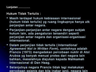 Lanjutan …………. 
Hukum TTiiddaakk TTeerrttuulliiss :: 
 MMaassiihh tteerrddaappaatt hhuukkuumm kkeebbiiaassaaaann iinntteerrnnaassiioonnaall 
((hhuukkuumm ttiiddaakk tteerrttuulliiss)) yygg rruuaanngg lliinnggkkuuppnnyyaa hhaannyyaa uuttkk 
ppeerrjjaannjjiiaann aannttaarr nneeggaarraa.. 
 PPeerrjjaannjjiiaann--ppeerrjjaannjjiiaann aannttaarr nneeggaarraa ddeennggaann ssuubbjjeekk 
hhuukkuumm llaaiinn,, aaddaa ppeennggaattuurraann tteerrsseennddiirrii sseeppeerrttii 
ppeerrjjaannjjiiaann aannttaarr nneeggaarraa ddaann oorrggaanniissaassii--oorrggaanniissaassii 
iinntteerrnnaassiioonnaall.. 
 DDaallaamm ppeerrjjaannjjiiaann ttiiddaakk tteerrttuulliiss ((IInntteerrnnaattiioonnaall 
AAggrreeeemmeenntt NNoott iinn WWrriitttteenn FFoorrmm)),, ccoonnttoohhnnyyaa aaddaallaahh 
PPrraanncciiss ((11997733)) mmeennggaaddaakkaann ppeerrccoobbaaaann nnuukklliirr ddii AAttooll 
AArruubbooaa yygg bbaannyyaakk mmeennuuaaii pprrootteess ddaarrii nneeggaarraa llaaiinn 
bbaahhkkaann,, mmaassaallaahhnnyyaa ddiiaajjuukkaann kkeeppaaddaa MMaahhkkaammaahh 
IInntteerrnnaassiioonnaall ddii DDeenn HHaaaagg.. 
 SSeellaannjjuuttnnyyaa nneeggaarraa PPrraanncciiss ttiiddaakk llaaggii mmeellaakkuukkaann 
ppeerrccoobbaaaann sseejjeenniiss ddaann bbiillaa iinnggkkaarr jjaannjjii,, nneeggaarraa llaaiinn 
 