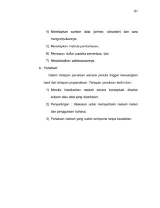 61
4) Menetapkan sumber data (primer, sekunder) dan cara
mengumpulkannya,
5) Menetapkan metode pembahasan,
6) Menyusun daftar pustaka sementara, dan
7) Menjadwalkan pelaksanaannya.
b. Penulisan
Dalam tahapan penulisan wacana penulis tinggal menuangkan
hasil dari tahapan prapenulisan. Tahapan penulisan terdiri dari :
1) Menulis keseluruhan naskah secara konseptual, disertai
kutipan atau data yang diperlukan;
2) Penyuntingan : dilakukan untuk memperbaiki naskah materi
dan penggunaan bahasa;
3) Penulisan naskah yang sudah sempurna tanpa kesalahan.
 