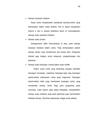 56
 Adanya kesatuan tindakan
Suatu cerita menghendaki setidaknya seorang tokoh, yang
ditempatkan dalam waktu tertentu. Hal ini dapat menyatukan
kriteria a dan b, karena kehadiran tokoh ini memungkinkan
adanya suatu kesatuan tindakan.
 Adanya suatu proses
Sebagaimana telah dikemukakan di atas, perlu adanya
kesatuan tindakan dalam cerita. Yang dimaksudkan adalah
adanya situasi awal, transformasi dan situasi akhir. Ketiganya
dikenal juga dengan nama eksposisi, pengembangan dan
peleraian.
 Adanya suatu hubungan kausal dalam suatu konflik
Dalam suatu cerita yang terpenting ternyata bukanlah
hubungan kronologis, melainkan hubungan logis atau hubungan
sebab-akibat antarsatuan cerita yang fungsional. Hubungan
sebab-akibat inilah yang membentuk kerangka cerita, yang
membentuk struktur cerita. Bagi para pengarang pada
umumnya, suatu alasan yang dapat ditangkap, menyebabkan
adanya suatu tindakan yang pada gilirannya juga menimbulkan
tindakan lainnya. Demikian seterusnya hingga cerita selesai.
 