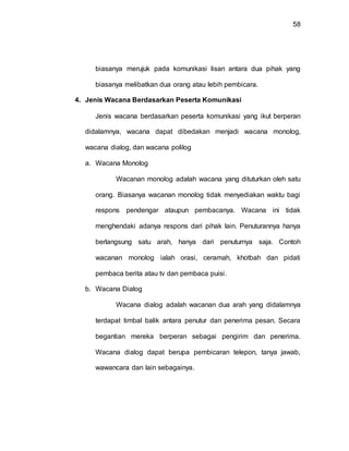 58
biasanya merujuk pada komunikasi lisan antara dua pihak yang
biasanya melibatkan dua orang atau lebih pembicara.
4. Jenis Wacana Berdasarkan Peserta Komunikasi
Jenis wacana berdasarkan peserta komunikasi yang ikut berperan
didalamnya, wacana dapat dibedakan menjadi wacana monolog,
wacana dialog, dan wacana polilog
a. Wacana Monolog
Wacanan monolog adalah wacana yang dituturkan oleh satu
orang. Biasanya wacanan monolog tidak menyediakan waktu bagi
respons pendengar ataupun pembacanya. Wacana ini tidak
menghendaki adanya respons dari pihak lain. Penuturannya hanya
berlangsung satu arah, hanya dari penuturnya saja. Contoh
wacanan monolog ialah orasi, ceramah, khotbah dan pidati
pembaca berita atau tv dan pembaca puisi.
b. Wacana Dialog
Wacana dialog adalah wacanan dua arah yang didalamnya
terdapat timbal balik antara penutur dan penerima pesan. Secara
begantian mereka berperan sebagai pengirim dan penerima.
Wacana dialog dapat berupa pembicaran telepon, tanya jawab,
wawancara dan lain sebagainya.
 