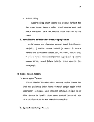 59
c. Wacana Poilog
Wacana polilog adalah wacana yang dibentuk oleh lebih dari
dua orang penutur. Wacana polilog terjadi biasanya pada saat
diskusi mahasiswa, pada saat bermain drama, atau saat ngobrol
santai.
5. Jenis Wacana Berdasarkan Bahasa yang Digunakan
Jenis bahasa yang digunakan, wacanan dapat diklasifikasikan
menjadi : 1) wacana bahasa nasional (indonesia); 2) wacana
bahasa lokal atau daerah (bahasa jawa, bali, sunda, madura, dsb);
3) wacana bahasa internasional (bahasa inggris); dan 4) wacana
bahasa lainnya, seperti bahasa belanda, jeman, perancis, dan
sebagainya.
D. Proses Menulis Wacana
1. Unsur-unsur Wacana
Wacana memiliki dua unsur utama, yaitu unsur dalam (internal dan
unsur luar (eksternal). Unsur internal berkaitan dengan aspek formal
kebahasaan, sedangkan unsur eksternal berkenaan dengan hal-hal
diluar wacana itu sendiri. Kedua unsur tersebut membentuk satu
kepaduan dalam suatu struktur yang utuh dan lengkap.
2. Syarat Terbentuknya Wacana
 