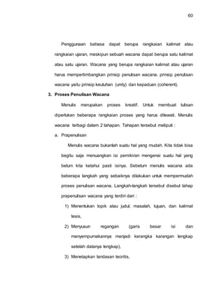 60
Penggunaan bahasa dapat berupa rangkaian kalimat atau
rangkaian ujaran, meskipun sebuah wacana dapat berupa satu kalimat
atau satu ujaran. Wacana yang berupa rangkaian kalimat atau ujaran
harus mempertimbangkan prinsip penulisan wacana. prinsip penulisan
wacana yaitu prinsip keutuhan (unity) dan kepaduan (coherent).
3. Proses Penulisan Wacana
Menulis merupakan proses kreatif. Untuk membuat tulisan
diperlukan beberapa rangkaian proses yang harus dilewati. Menulis
wacana terbagi dalam 2 tahapan. Tahapan tersebut meliputi :
a. Prapenulisan
Menulis wacana bukanlah suatu hal yang mudah. Kita tidak bisa
begitu saja menuangkan isi pemikiran mengenai suatu hal yang
belum kita ketahui pasti isinya. Sebelum menulis wacana ada
beberapa langkah yang sebaiknya dilakukan untuk mempermudah
proses penulisan wacana. Langkah-langkah tersebut disebut tahap
prapenulisan wacana yang terdiri dari :
1) Menentukan topik atau judul, masalah, tujuan, dan kalimat
tesis,
2) Menyusun regangan (garis besar isi dan
menyempurnakannya menjadi kerangka karangan lengkap
setelah datanya lengkap),
3) Menetapkan landasan teoritis,
 