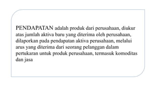 PENDAPATAN adalah produk dari perusahaan, diukur
atas jumlah aktiva baru yang diterima oleh perusahaan,
dilaporkan pada pendapatan aktiva perusahaan, melalui
arus yang diterima dari seorang pelanggan dalam
pertukaran untuk produk perusahaan, termasuk komoditas
dan jasa
 