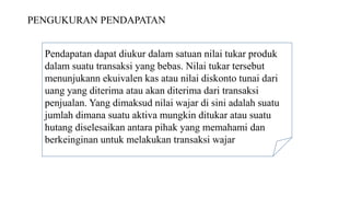 PENGUKURAN PENDAPATAN
Pendapatan dapat diukur dalam satuan nilai tukar produk
dalam suatu transaksi yang bebas. Nilai tukar tersebut
menunjukann ekuivalen kas atau nilai diskonto tunai dari
uang yang diterima atau akan diterima dari transaksi
penjualan. Yang dimaksud nilai wajar di sini adalah suatu
jumlah dimana suatu aktiva mungkin ditukar atau suatu
hutang diselesaikan antara pihak yang memahami dan
berkeinginan untuk melakukan transaksi wajar
 