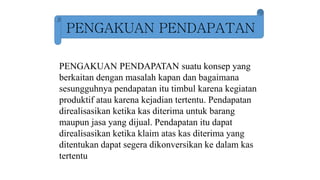 PENGAKUAN PENDAPATAN
PENGAKUAN PENDAPATAN suatu konsep yang
berkaitan dengan masalah kapan dan bagaimana
sesungguhnya pendapatan itu timbul karena kegiatan
produktif atau karena kejadian tertentu. Pendapatan
direalisasikan ketika kas diterima untuk barang
maupun jasa yang dijual. Pendapatan itu dapat
direalisasikan ketika klaim atas kas diterima yang
ditentukan dapat segera dikonversikan ke dalam kas
tertentu
 