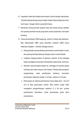 Laboratorium Mekanika Tanah
Jurusan Teknik SIpil
Universitas Bosowa Makassar VII-10
6. Lepaskan collar lalu ratakan permukaan contoh dengan alat perata.
Tambal lubang-lubang yang mungkin terjadi karena lepasnya butir-
butir kasar dengan bahan yang lebih halus.
7. Keluarkan piring pemisah (spacer dish) dan kertas saring, baliklah
dan pasang kembali mould yang berisi contoh pada alas, kemudian
timbang.
8. Untuk pemeriksaan CBR langsung, contoh ini tetap siap diperiksa.
Bila dikehendaki CBR yang direndam (soaked CBR) harus
dilakukan langkah – lanhkah sebagai berikut :
 Pasang kertas saring dikedua permukaan contoh dalam mould,
lalu pasang kembali alasnya dengan posisi mould terbalik.
 Letakkan keeping beban di atasnya, seberat 10 lbs (sebagai
beban pengganti yang akan dilimpahkan pada tanah nantinya).
 Rendam mould tersebut dalam air, sehingga air tersebut dapat
meresap dari atas maupun dari bawah. Pasang alat pengukur
pengembang, catat pembacaan pertama, kemudian
pembacaan dilakukan setiap 1x 24 jam, selama 4 x 24 jam.
 Permukaan air selama perendaman harus tetap (kira – kira 2,5
cm) di atas permukaan contoh. Bila contoh sudah tidak
mengalami pengembangan sebelum 2 x 24 jam, proses
perendaman dihentikan. Catat pembacaan pada akhir
perendaman.
 