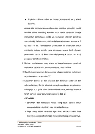 Laboratorium Mekanika Tanah
Jurusan Teknik SIpil
Universitas Bosowa Makassar VII-11
 Angkat mould dari dalam air, buang genangan air yang ada di
atasnya.
Angkat alat pengukur pengembang dan keeping, kemudian mould
beserta isinya ditimbang kembali. Atur piston penetrasi supaya
menyentuh permukaan benda uji, kemudian letakkan penetrasi
sampai arloji beban menunjukkan beban permukaan sebesar 4,5
kg atau 10 lbs. Pembebanan permukaan ini diperlukan untuk
menjamin bidang sentuh yang sempurna antara torak dengan
permukaan benda uji. Kemudian arloji penunjuk beban dan arloji
pengukur penetrasi dinolkan.
9. Berikan pembebanan yang teratur sehingga kecepatan penetrasi
mendekati kecepatan 1.27 mm/menit atau 0.05”/ menit.
10.Catat beban maksimum dan penetrasi bila pembebanan meksimum
terjadi sebelum penetrasi 0.05”
11.Keluarkan benda uji dari tekanan dan tentukan kadar air dari
seluruh lapisan. Benda uji untuk pemeriksaan kadar air sekurang-
kurangnya 100 gram untuk tanah berbutir halus, sedangkan untuk
tanah berbutir kasar sekurang-kurangnya 500 gr.
CATATAN
 Bersihkan dan keringkan mould yang telah selesai untuk
mencegah karat, demikian pula peralatan lainnya.
 Jaga ujung piston penetrasi agar tidak terpukul karena bisa
menyebabkan cacat sehingga mengurangi luas permukaannya.
 