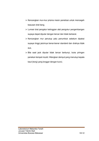 Laboratorium Mekanika Tanah
Jurusan Teknik SIpil
Universitas Bosowa Makassar VII-12
 Kencangkan mur-mur prisma mesin penetrasi untuk mencegah
keausan drat tiang.
 Lumasi drat pengatur ketinggian alat pengukur pengembangan
supaya dapat diputar dengan lancar dan tidak berkarat.
 Kencangkan mur penutup palu penumbuk sebelum dipakai
supaya tinggi jatuhnya benar-benar standard dan dratnya tidak
aus.
 Bila saat jack diputar tidak lancar berbunyi, buka piringan
penekan tempat mould. Hilangkan dempul yang menutup kepala
baut (borg) yang longgar dengan kunci.
 