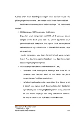Laboratorium Mekanika Tanah
Jurusan Teknik SIpil
Universitas Bosowa Makassar VII-3
kualitas tanah dasar dibandingkan dengan bahan standar berupa batu
pecah yang mempunyai nilai CBR sebesar 100% dalam memikul beban.
Berdasakan cara mendapatkan contoh tanahnya, CBR dapat dibagi
menjadi :
1. CBR Lapangan (CBR inplace atau field Inplace)
Digunakan untuk memperoleh nilai CBR asli di Lapangan sesuai
dengan kondisi tanah pada saat itu. Umum digunakan untuk
perencanaan tebal perkerasan yang lapisan tanah dasarnya tidak
akan dipadatkan lagi. Pemeriksaan ini dilakukan dala kondisi kadar
air tanah tinggi
(musim penghujan), atau dalam kondisi terbuuk yang mungkin
terjadi. Juga digunakan apakah kepadatan yang diperoleh dengan
sesuai dengan yang kita inginkan
2. CBR Lapangan Rendaman (undisturbed soaked CBR)
 Digunakan untuk mendapatkan besarnya nilai CBR asli di
Lapangan pada keadaan jenuh air dan tanah mengalami
pengembangan (swell) yang maksimum.
 Hal ini sering digunakan untuk menentukan daya dukung tanah
di daerah yang lapisan tanah dasarnya tidak akan dipadatkan
lagi, terletak pada daerah yang badan jalannya sering terendam
air pada musim penghujan dan kering pada musim kemarau.
Sedangkan pemeriksaan dilakukan di musim kemarau.
 