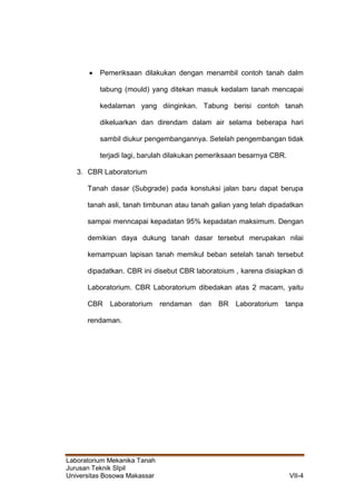 Laboratorium Mekanika Tanah
Jurusan Teknik SIpil
Universitas Bosowa Makassar VII-4
 Pemeriksaan dilakukan dengan menambil contoh tanah dalm
tabung (mould) yang ditekan masuk kedalam tanah mencapai
kedalaman yang diinginkan. Tabung berisi contoh tanah
dikeluarkan dan direndam dalam air selama beberapa hari
sambil diukur pengembangannya. Setelah pengembangan tidak
terjadi lagi, barulah dilakukan pemeriksaan besarnya CBR.
3. CBR Laboratorium
Tanah dasar (Subgrade) pada konstuksi jalan baru dapat berupa
tanah asli, tanah timbunan atau tanah galian yang telah dipadatkan
sampai menncapai kepadatan 95% kepadatan maksimum. Dengan
demikian daya dukung tanah dasar tersebut merupakan nilai
kemampuan lapisan tanah memikul beban setelah tanah tersebut
dipadatkan. CBR ini disebut CBR laboratoium , karena disiapkan di
Laboratorium. CBR Laboratorium dibedakan atas 2 macam, yaitu
CBR Laboratorium rendaman dan BR Laboratorium tanpa
rendaman.
 